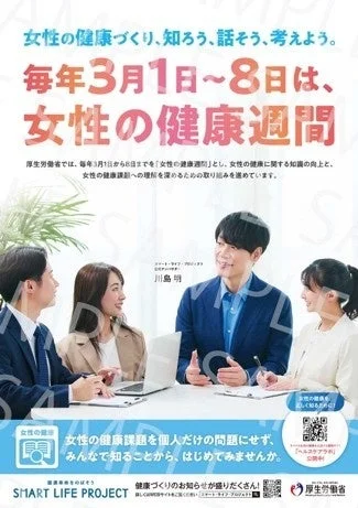 女性の健康づくり、知ろう、話そう、考えよう。毎年3月1日~8日は、女性の健康週間厚生労働省では、毎年3月1日から8日までを「女性の健康週間」とし、女性の健康に関する知識の向上と、女性の健康課題への理解を深めるための取り組みを進めています。スマート・ライフ・プロジェクト川島明女性の健康女性の健康課題を個人だけの問題にせず、みんなで知ることから、はじめてみませんか。健康寿命をのばそうSMART LIFE PROJECT健康づくりのお知らせが盛りだくさん!詳しくは特設サイトをご覧ください「スマート・ライフ・プロジェクト」で検索厚生労働省女性の健康を詳しく知るために!「ヘルスケアラボ」公開中