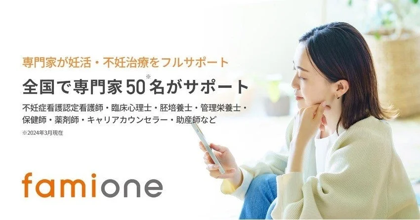 専門家が妊活・不妊治療をフルサポート 全国で専門家50名がサポート 不妊症看護認定看護師・臨床心理士・胚培養士・管理栄養士・保健師・薬剤師・キャリアカウンセラー・助産師など ※2024年3月現在 famione