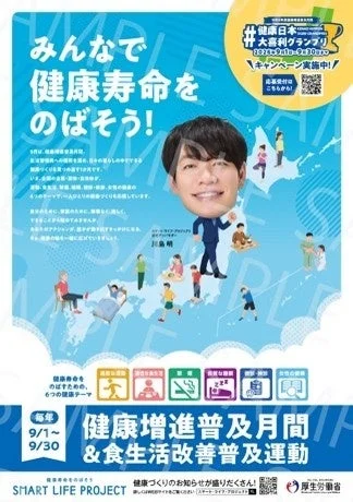 みんなで健康寿命をのばそう!#健康日本大喜利グランプリ2021年9月1日~9月30日キャンペーン実施中!応募受付はこちらから!9月は、健康増進普及月間。健康寿命をのばすため、日々の暮らしの中でできる健康づくりを皆で始めます!国民一人ひとりが健康づくりを実践し、健康寿命をのばしていくことを目的としています。そこで、スマート・ライフ・プロジェクトでは、生活習慣病対策、介護予防、健康づくり、女性の健康の6つのテーマで、一人ひとりの健康づくりを応援しています。健康のために、普段の生活に運動を少し増やして、できることから始める方もたくさん。あなたのアクションが、健康寿命を延ばすきっかけになる。健やかな未来を一緒に広げていきましょう。プロジェクトリーダー俳優川島明。健康寿命をのばすため、6つの健康テーマ:適切な運動・身体活動,栄養・食生活,禁煙・受動喫煙防止,睡眠・休養,飲酒,女性の健康。毎月9/1~9/30健康増進普及月間&食生活改善普及運動。SMART LIFE PROJECT。健康づくりのお知らせが盛りだくさん!詳しくはこちらのサイトをご覧ください「スマート・ライフ・プロジェクト」検索。厚生労働省