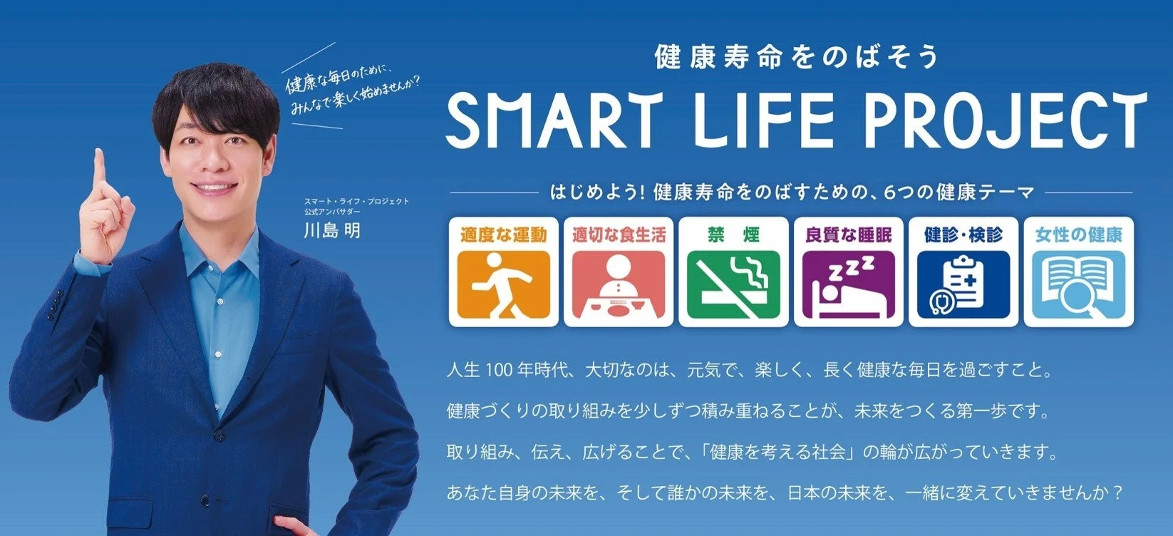 健康な毎日のために、みんなで楽しく始めませんか? 健康寿命をのばそう SMART LIFE PROJECT はじめよう! 健康寿命をのばすための、6つの健康テーマ スマート・ライフ・プロジェクト 公式アンバサダー 川島明 適度な運動 適切な食生活 禁煙 良質な睡眠 健診・検診 女性の健康 人生100年時代、大切なのは、元気で、楽しく、長く健康な毎日を過ごすこと。 健康づくりの取り組みを少しずつ積み重ねることが、未来をつくる第一歩です。 取り組み、伝え、広げることで、「健康を考える社会」の輪が広がっていきます。 あなた自身の未来を、そして誰かの未来を、日本の未来を、一緒に変えていきませんか?
