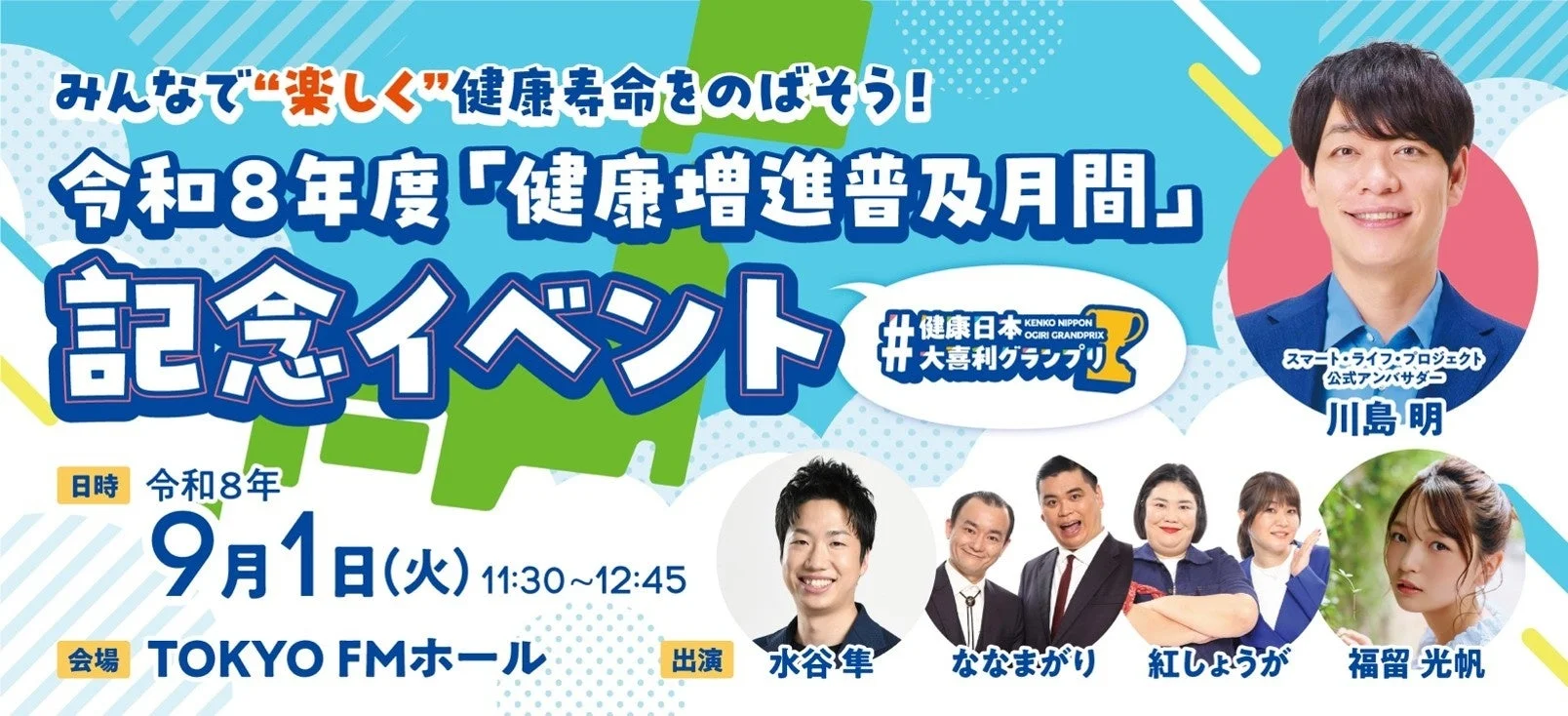 みんなで”楽しく”健康寿命をのばそう! 令和8年度「健康増進普及月間」 記念イベント #健康日本 KENKO NIPPON OGIRI GRANDPRIX #大喜利グランプリ スマート・ライフ・プロジェクト 公式アンバサダー 川島明 日時 令和8年 9月1日(火) 11:30~12:45 会場 TOKYO FMホール 出演 水谷隼 ななまがり 紅しょうが 福留光帆
